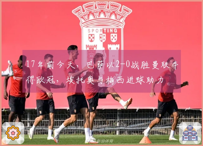 17年前今天,巴萨以2-0战胜曼联夺得欧冠,埃托奥与梅西进球助力